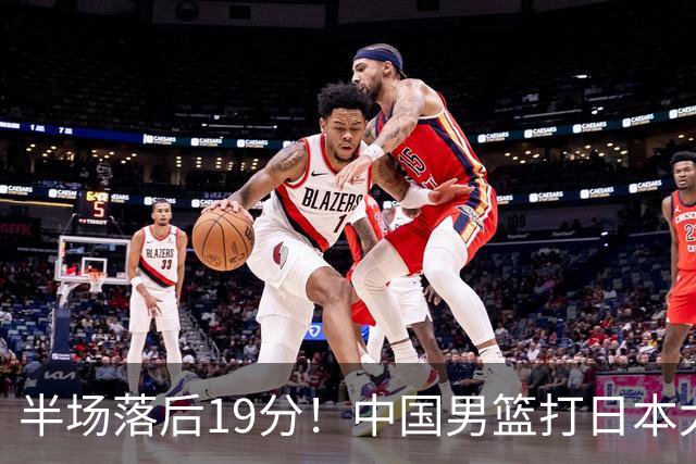 半场落后19分！中国男篮打日本太被动，老问题全暴露，郭士强拿啥翻盘？